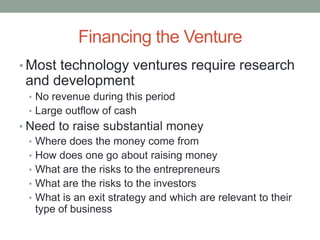 Financing the Venture
• Most technology ventures require research
 and development
  • No revenue during this period
  • Large outflow of cash
• Need to raise substantial money
  • Where does the money come from
  • How does one go about raising money
  • What are the risks to the entrepreneurs
  • What are the risks to the investors
  • What is an exit strategy and which are relevant to their
    type of business
 