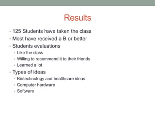 Results
• 125 Students have taken the class
• Most have received a B or better
• Students evaluations
  • Like the class
  • Willing to recommend it to their friends
  • Learned a lot
• Types of ideas
   • Biotechnology and healthcare ideas
   • Computer hardware
   • Software
 