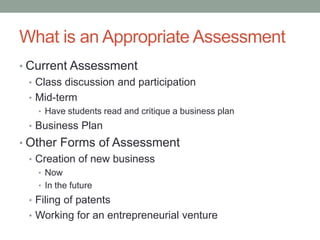 What is an Appropriate Assessment
• Current Assessment
  • Class discussion and participation
  • Mid-term
    • Have students read and critique a business plan
  • Business Plan
• Other Forms of Assessment
  • Creation of new business
    • Now
    • In the future
  • Filing of patents
  • Working for an entrepreneurial venture
 