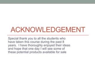 ACKNOWLEDGEMENT
Special thank you to all the students who
have taken this course during the past 8
years. I have thoroughly enjoyed their ideas
and hope that one day I will see some of
these potential products available for sale
 