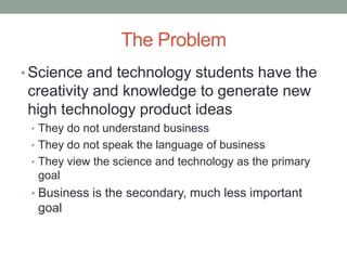 The Problem
• Science and technology students have the
creativity and knowledge to generate new
high technology product ideas
 • They do not understand business
 • They do not speak the language of business
 • They view the science and technology as the primary
  goal
 • Business is the secondary, much less important
  goal
 