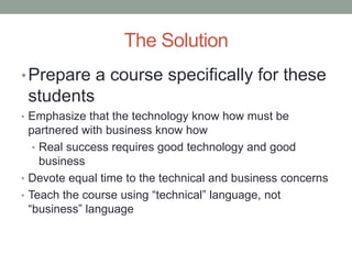 The Solution
• Prepare a course specifically for these
 students
• Emphasize that the technology know how must be
  partnered with business know how
   • Real success requires good technology and good
     business
• Devote equal time to the technical and business concerns
• Teach the course using “technical” language, not
  “business” language
 