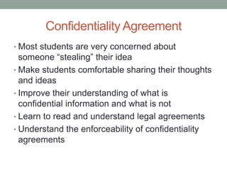 Confidentiality Agreement
• Most students are very concerned about
  someone “stealing” their idea
• Make students comfortable sharing their thoughts
  and ideas
• Improve their understanding of what is
  confidential information and what is not
• Learn to read and understand legal agreements
• Understand the enforceability of confidentiality
  agreements
 