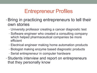 Entrepreneur Profiles
• Bring in practicing entrepreneurs to tell their
 own stories
 • University professor creating a cancer diagnostic test
 • Software engineer who created a consulting company
   which helped pharmaceutical companies be more
   efficient
 • Electrical engineer making home automation products
 • Biologist making enzyme based diagnostic products
 • Serial entrepreneur in computer hardware
• Students interview and report on entrepreneurs
 that they personally know
 