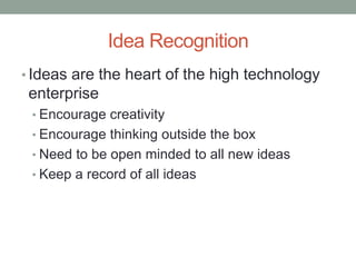 Idea Recognition
• Ideas are the heart of the high technology
 enterprise
 • Encourage creativity
 • Encourage thinking outside the box
 • Need to be open minded to all new ideas
 • Keep a record of all ideas
 