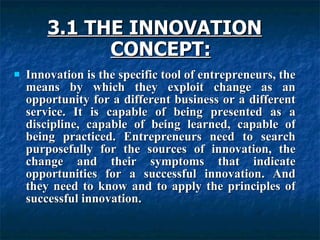 3.1 THE INNOVATION
3.1 THE INNOVATION
CONCEPT:
CONCEPT:
 Innovation is the specific tool of entrepreneurs, the
Innovation is the specific tool of entrepreneurs, the
means by which they exploit change as an
means by which they exploit change as an
opportunity for a different business or a different
opportunity for a different business or a different
service. It is capable of being presented as a
service. It is capable of being presented as a
discipline, capable of being learned, capable of
discipline, capable of being learned, capable of
being practiced. Entrepreneurs need to search
being practiced. Entrepreneurs need to search
purposefully for the sources of innovation, the
purposefully for the sources of innovation, the
change and their symptoms that indicate
change and their symptoms that indicate
opportunities for a successful innovation. And
opportunities for a successful innovation. And
they need to know and to apply the principles of
they need to know and to apply the principles of
successful innovation.
successful innovation.
 