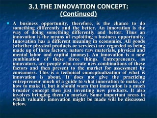 3.1 THE INNOVATION CONCEPT:
3.1 THE INNOVATION CONCEPT:
(Continued)
(Continued)
 A business opportunity, therefore, is the chance to do
A business opportunity, therefore, is the chance to do
something differently and the better. An innovation is the
something differently and the better. An innovation is the
way of doing something differently and better. Thus an
way of doing something differently and better. Thus an
innovation is the means of exploiting a business opportunity.
innovation is the means of exploiting a business opportunity.
Innovation has a different meaning in economics. All goods
Innovation has a different meaning in economics. All goods
(whether physical products or services) are regarded as being
(whether physical products or services) are regarded as being
made up of three factors: nature raw materials, physical and
made up of three factors: nature raw materials, physical and
mental labor and capital (money). An innovation is a new
mental labor and capital (money). An innovation is a new
combination of these three things. Entrepreneurs, as
combination of these three things. Entrepreneurs, as
innovators, are people who create new combinations of these
innovators, are people who create new combinations of these
factors and then present to the market for assessment by
factors and then present to the market for assessment by
consumers. This is a technical conceptualization of what is
consumers. This is a technical conceptualization of what is
innovation is about. It does not give the practicing
innovation is about. It does not give the practicing
entrepreneur much of a guide to what innovation to make, or
entrepreneur much of a guide to what innovation to make, or
how to make it, but it should warn that innovation is a much
how to make it, but it should warn that innovation is a much
broader concept then just inventing new products. It also
broader concept then just inventing new products. It also
involves bringing them to market. Some important areas in
involves bringing them to market. Some important areas in
which valuable innovation might be made will be discussed
which valuable innovation might be made will be discussed
below.
below.
 