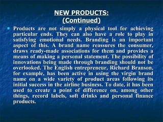 NEW PRODUCTS:
NEW PRODUCTS:
(Continued)
(Continued)
 Products are not simply a physical tool for achieving
Products are not simply a physical tool for achieving
particular ends. They can also have a role to play in
particular ends. They can also have a role to play in
satisfying emotional needs. Branding is an important
satisfying emotional needs. Branding is an important
aspect of this. A brand name reassures the consumer,
aspect of this. A brand name reassures the consumer,
draws ready-made associations for them and provides a
draws ready-made associations for them and provides a
means of making a personal statement. The possibility of
means of making a personal statement. The possibility of
innovations being made through branding should not be
innovations being made through branding should not be
overlooked. The English entrepreneur, Richard Branson,
overlooked. The English entrepreneur, Richard Branson,
for example, has been active in using the virgin brand
for example, has been active in using the virgin brand
name on a wide variety of product areas following its
name on a wide variety of product areas following its
initial success in the airline business. To date, it has been
initial success in the airline business. To date, it has been
used to create a point of difference on, among other
used to create a point of difference on, among other
things, record labels, soft drinks and personal finance
things, record labels, soft drinks and personal finance
products.
products.
 