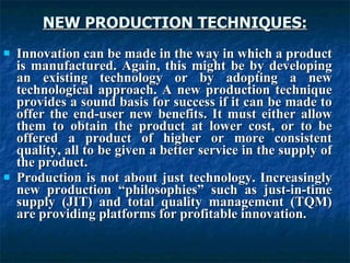 NEW PRODUCTION TECHNIQUES:
NEW PRODUCTION TECHNIQUES:
 Innovation can be made in the way in which a product
Innovation can be made in the way in which a product
is manufactured. Again, this might be by developing
is manufactured. Again, this might be by developing
an existing technology or by adopting a new
an existing technology or by adopting a new
technological approach. A new production technique
technological approach. A new production technique
provides a sound basis for success if it can be made to
provides a sound basis for success if it can be made to
offer the end-user new benefits. It must either allow
offer the end-user new benefits. It must either allow
them to obtain the product at lower cost, or to be
them to obtain the product at lower cost, or to be
offered a product of higher or more consistent
offered a product of higher or more consistent
quality, all to be given a better service in the supply of
quality, all to be given a better service in the supply of
the product.
the product.
 Production is not about just technology. Increasingly
Production is not about just technology. Increasingly
new production “philosophies” such as just-in-time
new production “philosophies” such as just-in-time
supply (JIT) and total quality management (TQM)
supply (JIT) and total quality management (TQM)
are providing platforms for profitable innovation.
are providing platforms for profitable innovation.
 