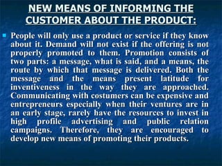 NEW MEANS OF INFORMING THE
NEW MEANS OF INFORMING THE
CUSTOMER ABOUT THE PRODUCT:
CUSTOMER ABOUT THE PRODUCT:
 People will only use a product or service if they know
People will only use a product or service if they know
about it. Demand will not exist if the offering is not
about it. Demand will not exist if the offering is not
properly promoted to them. Promotion consists of
properly promoted to them. Promotion consists of
two parts: a message, what is said, and a means, the
two parts: a message, what is said, and a means, the
route by which that message is delivered. Both the
route by which that message is delivered. Both the
message and the means present latitude for
message and the means present latitude for
inventiveness in the way they are approached.
inventiveness in the way they are approached.
Communicating with costumers can be expensive and
Communicating with costumers can be expensive and
entrepreneurs especially when their ventures are in
entrepreneurs especially when their ventures are in
an early stage, rarely have the resources to invest in
an early stage, rarely have the resources to invest in
high profile advertising and public relation
high profile advertising and public relation
campaigns. Therefore, they are encouraged to
campaigns. Therefore, they are encouraged to
develop new means of promoting their products.
develop new means of promoting their products.
 