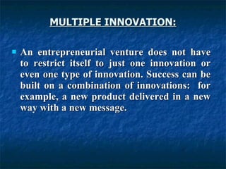 MULTIPLE INNOVATION:
MULTIPLE INNOVATION:
 An entrepreneurial venture does not have
An entrepreneurial venture does not have
to restrict itself to just one innovation or
to restrict itself to just one innovation or
even one type of innovation. Success can be
even one type of innovation. Success can be
built on a combination of innovations: for
built on a combination of innovations: for
example, a new product delivered in a new
example, a new product delivered in a new
way with a new message.
way with a new message.
 