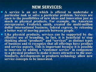 NEW SERVICES:
NEW SERVICES:
 A service is an act which is offered to undertake a
A service is an act which is offered to undertake a
particular task or solve a particular problem. Services are
particular task or solve a particular problem. Services are
open to the possibilities of new ideas and innovation just as
open to the possibilities of new ideas and innovation just as
much as physical products. For example, the American
much as physical products. For example, the American
entrepreneur, Frederick smith, created the multi-million
entrepreneur, Frederick smith, created the multi-million
dollar international business, federal express, by releasing
dollar international business, federal express, by releasing
a better way of moving parcels between people.
a better way of moving parcels between people.
 Like physical products, services can be supported by the
Like physical products, services can be supported by the
effective use of branding. In fact, it is beneficial to stop
effective use of branding. In fact, it is beneficial to stop
thinking about “products” and “services” as distinct types
thinking about “products” and “services” as distinct types
of business and to recognize that all offerings have product
of business and to recognize that all offerings have product
and service aspects. This is important because it is possible
and service aspects. This is important because it is possible
to innovate by adding a “customer service” in component
to innovate by adding a “customer service” in component
to a physical product to make it more attractive to the user.
to a physical product to make it more attractive to the user.
Similarly, developments in products technology allow new
Similarly, developments in products technology allow new
service concepts to be innovated.
service concepts to be innovated.
 