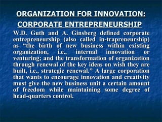 ORGANIZATION FOR INNOVATION: CORPORATE ENTREPRENEURSHIP   W.D. Guth and A. Ginsberg defined corporate entrepreneurship (also called in-trapreneurship) as “the birth of new business within existing organization, i.e., internal innovation or venturing; and the transformation of organization through renewal of the key ideas on wish they are built, i.e., strategic renewal.” A large corporation that wants to encourage innovation and creativity must give the new business unit a certain amount of freedom while maintaining some degree of head-quarters control.  