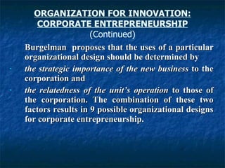 Burgelman  proposes that the uses of a particular organizational design should be determined by the strategic importance of the new business  to the corporation and the relatedness of the unit’s operation  to those of the corporation. The combination of these two factors results in 9 possible organizational designs for corporate entrepreneurship.  ORGANIZATION FOR INNOVATION: CORPORATE ENTREPRENEURSHIP (Continued) 