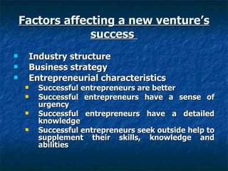 Factors affecting a new venture’s success  Industry structure  Business strategy  Entrepreneurial characteristics Successful entrepreneurs are better Successful entrepreneurs have a sense of urgency Successful entrepreneurs have a detailed knowledge Successful entrepreneurs seek outside help to supplement their skills, knowledge and abilities  