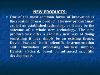 NEW PRODUCTS: One of the most common forms of innovation is the creation of new product. The new product may exploit an established technology or it may be the outcome of a whole new technology. The new product may offer a radically new way of doing something it may simply be an existing theme. David Packard built scientific instrumentation and information processing business umpire, Hewlett Packard, based on advanced scientific developments.  