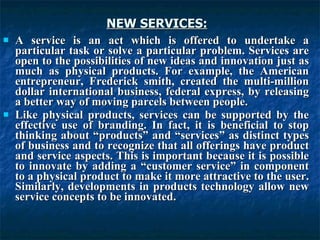 NEW SERVICES:   A service is an act which is offered to undertake a particular task or solve a particular problem. Services are open to the possibilities of new ideas and innovation just as much as physical products. For example, the American entrepreneur, Frederick smith, created the multi-million dollar international business, federal express, by releasing a better way of moving parcels between people. Like physical products, services can be supported by the effective use of branding. In fact, it is beneficial to stop thinking about “products” and “services” as distinct types of business and to recognize that all offerings have product and service aspects. This is important because it is possible to innovate by adding a “customer service” in component to a physical product to make it more attractive to the user. Similarly, developments in products technology allow new service concepts to be innovated. 