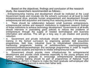 Based on the objectives, findings and conclusion of the research
study, the researchers recommended as follows:-

i. Entrepreneurship training and development should be instituted at the Local
Government levels and inculcate into the school’s curriculum at all level to instill
entrepreneurial drive, promote human empowerment and development through
entrepreneurial skill acquisition and training thus reducing poverty in the society.
 ii. There should be collaboration between small business entrepreneurs,
entrepreneurial centres and research institutions to implement research findings
of those institutions to achieve technology development. Governments at all levels
should intervene in postulating good policies to reduce the problems of
entrepreneurs through the supply of needed technological and business
information and advices. This will go a long way in job creation and poverty
reduction.
 iii. Government and private individuals should mainstream entrepreneurial
training in the School curriculum by organizing periodic Skill acquisition
programmes, field trips, industrial tours to industrialized cities/countries,
mentorship programme, hosting of exhibitions/fairs, coaching/grooming,
seminars/conferences/workshops and exchange programmes in order to inspire
undergraduate students and learners to imbibe entrepreneurial traits.
 iv. Government should provide more infrastructures for entrepreneurial
development and provide credit schemes especially to the young artisans and
tertiary Institutions graduate to encourage entrepreneurial development.
Entrepreneurship training should be part of programmes of National Youth
Service Corps (NYSC) in Nigeria to make the fresh graduate self-employed after
a year mandatory programme to serve their father land.
 