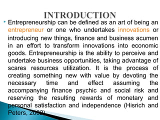  Entrepreneurship can be defined as an art of being an
entrepreneur or one who undertakes innovations or
introducing new things, finance and business acumen
in an effort to transform innovations into economic
goods. Entrepreneurship is the ability to perceive and
undertake business opportunities, taking advantage of
scares resources utilization. It is the process of
creating something new with value by devoting the
necessary time and effect assuming the
accompanying finance psychic and social risk and
reserving the resulting rewards of monetary and
personal satisfaction and independence (Hisrich and
Peters, 2002).
 