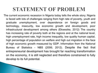 The current economic recession in Nigeria today tells the whole story; Nigeria
is faced with lots of challenges ranging from high rate of poverty, youth and
graduate unemployment, over dependence on foreign goods and
technology, insecurity, low economic growth and development, poor
infrastructural development among others (Ekwesike, 2012) The country
has increasing rate of poverty both at the regions and at the national level,
high unemployment rate, high income inequality, low quality human capital,
high percentage of population on welfare and high out migration in the face
of high economic growth measured by GDP. Information from the National
Bureau of Statistics - NBS (2006; 2012). Despite the fact that
entrepreneurial development has brought far reaching transformation
on the economy, it is still neglected and therefore constrained to fully
develop to its full potential.
 
