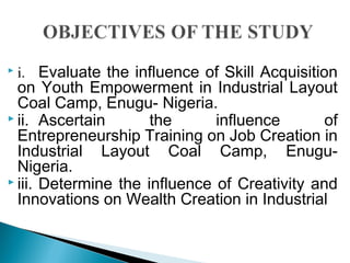  
 i. Evaluate the influence of Skill Acquisition
on Youth Empowerment in Industrial Layout
Coal Camp, Enugu- Nigeria.
 ii. Ascertain the influence of
Entrepreneurship Training on Job Creation in
Industrial Layout Coal Camp, Enugu-
Nigeria.
 iii. Determine the influence of Creativity and
Innovations on Wealth Creation in Industrial
 