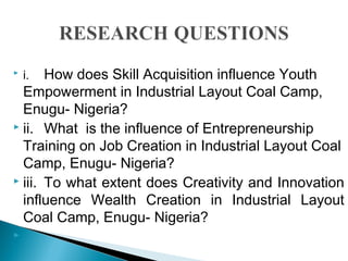  i. How does Skill Acquisition influence Youth
Empowerment in Industrial Layout Coal Camp,
Enugu- Nigeria?
 ii. What is the influence of Entrepreneurship
Training on Job Creation in Industrial Layout Coal
Camp, Enugu- Nigeria?
 iii. To what extent does Creativity and Innovation
influence Wealth Creation in Industrial Layout
Coal Camp, Enugu- Nigeria?

 