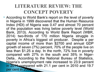  According to World Bank’s report on the level of poverty
in Nigeria in 1999 discovered that the Human Resource
Index (HDI) of Nigeria was 0.47 and almost 70 percent
of the population was living below poverty level (World
Bank, 2013). According to World Bank Report (WBR,
2014) two-thirds of 170 million Nigeria struggle in
poverty in Africa’s biggest oil producer. Despite a per
capital income of more than $2700 and annual GDP
growth of seven (7%) percent, 70% of the people live on
less than $1.25 a day. In the north, 72% live in poverty
compared with 27% in the south and 35% in Niger-
Delta.. According to the National Bureau of Statistics,
Nigeria’s unemployment rate increased to 23.9 percent
in 2011 compared with 21.1 per cent in 2010 and 19.7
per cent in 2009.
 