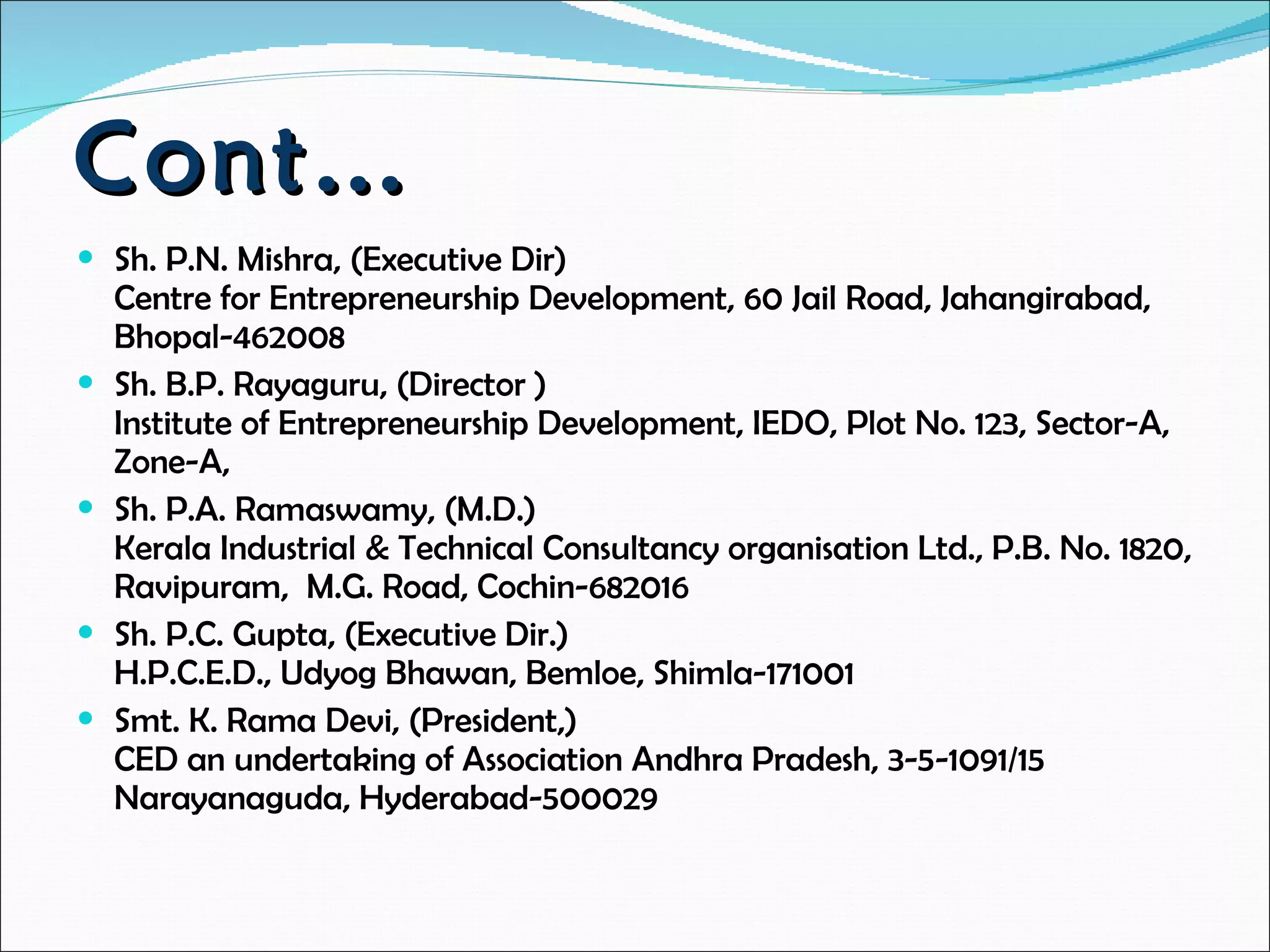 Cont…  Sh. P.N. Mishra, (Executive Dir) Centre for Entrepreneurship Development, 60 Jail Road, Jahangirabad, Bhopal-462008  Sh. B.P. Rayaguru, (Director ) Institute of Entrepreneurship Development, IEDO, Plot No. 123, Sector-A, Zone-A,  Sh. P.A. Ramaswamy, (M.D.)  Kerala Industrial & Technical Consultancy organisation Ltd., P.B. No. 1820, Ravipuram,  M.G. Road, Cochin-682016  Sh. P.C. Gupta, (Executive Dir.) H.P.C.E.D., Udyog Bhawan, Bemloe, Shimla-171001  Smt. K. Rama Devi, (President,) CED an undertaking of Association Andhra Pradesh, 3-5-1091/15  Narayanaguda, Hyderabad-500029 