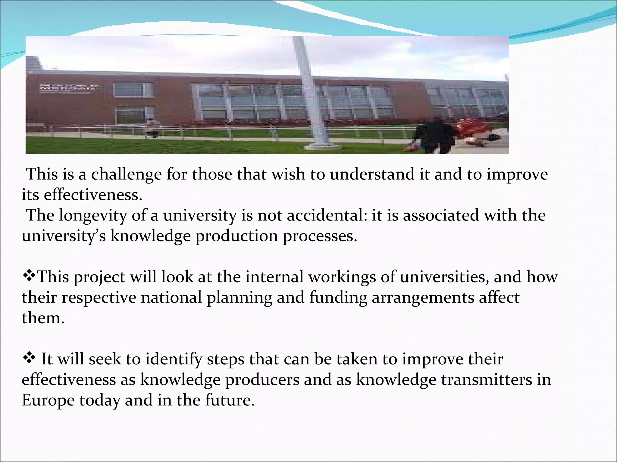 This is a challenge for those that wish to understand it and to improve its effectiveness. The longevity of a university is not accidental: it is associated with the university’s knowledge production processes. This project will look at the internal workings of universities, and how their respective national planning and funding arrangements affect them. It will seek to identify steps that can be taken to improve their effectiveness as knowledge producers and as knowledge transmitters in Europe today and in the future. 