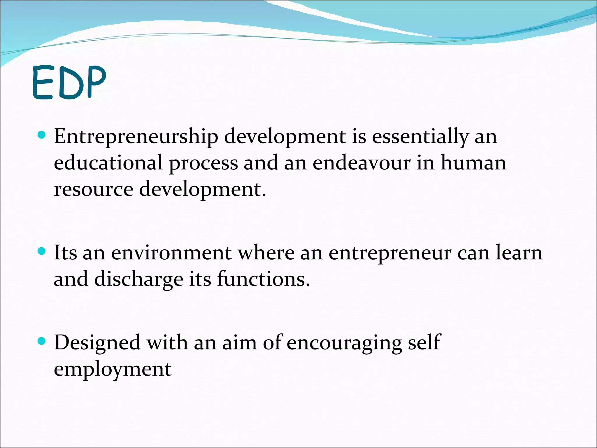 EDP Entrepreneurship development is essentially an educational process and an endeavour in human resource development. Its an environment where an entrepreneur can learn and discharge its functions. Designed with an aim of encouraging self employment 