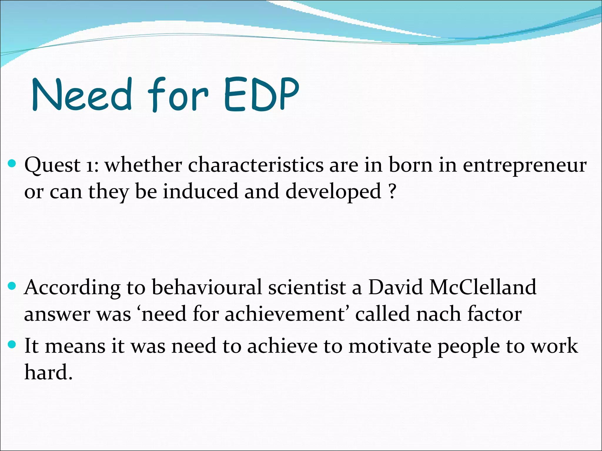 Need for EDP Quest 1: whether characteristics are in born in entrepreneur or can they be induced and developed ? According to behavioural scientist a David McClelland answer was ‘need for achievement’ called nach factor  It means it was need to achieve to motivate people to work hard. 