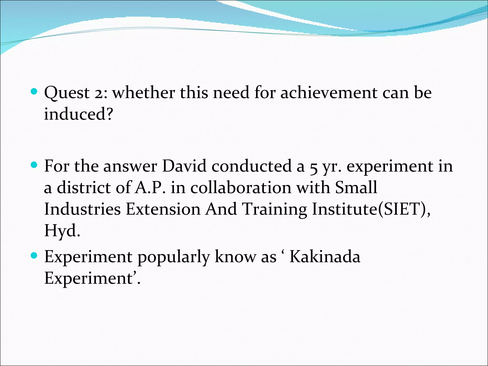 Quest 2: whether this need for achievement can be induced? For the answer David conducted a 5 yr. experiment in a district of A.P. in collaboration with Small Industries Extension And Training Institute(SIET), Hyd.  Experiment popularly know as ‘ Kakinada Experiment’. 
