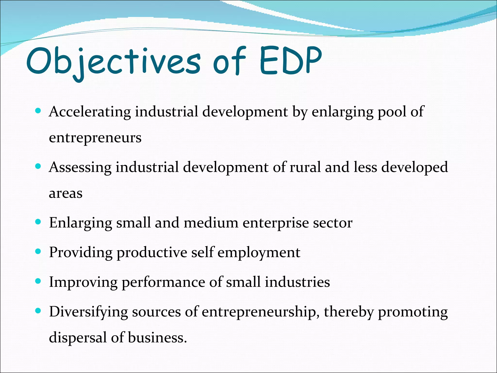 Objectives of EDP Accelerating industrial development by enlarging pool of entrepreneurs Assessing industrial development of rural and less developed areas Enlarging small and medium enterprise sector Providing productive self employment Improving performance of small industries  Diversifying sources of entrepreneurship, thereby promoting dispersal of business. 