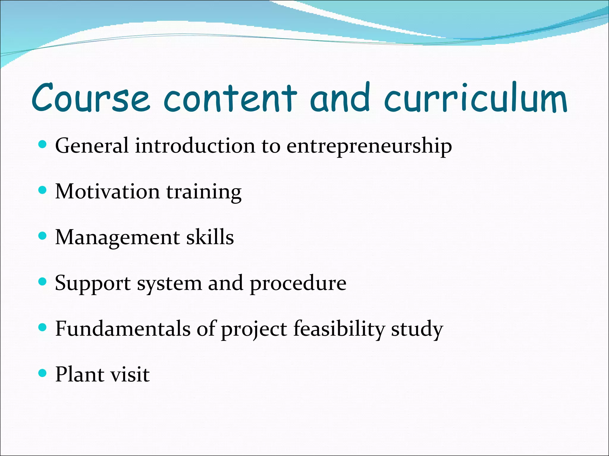 Course content and curriculum General introduction to entrepreneurship Motivation training Management skills Support system and procedure Fundamentals of project feasibility study Plant visit 