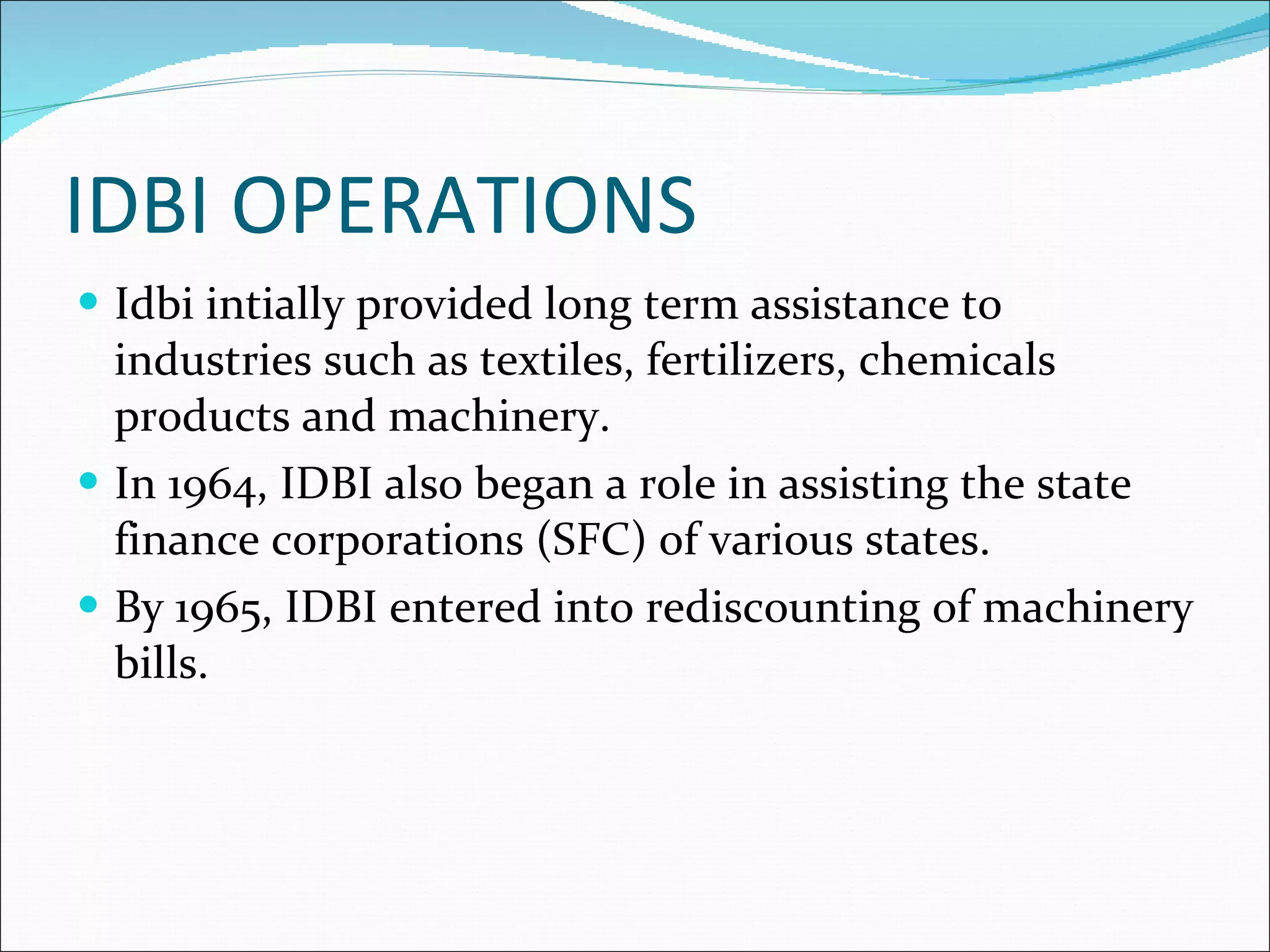 IDBI OPERATIONS Idbi intially provided long term assistance to industries such as textiles, fertilizers, chemicals products and machinery. In 1964, IDBI also began a role in assisting the state finance corporations (SFC) of various states. By 1965, IDBI entered into rediscounting of machinery bills. 