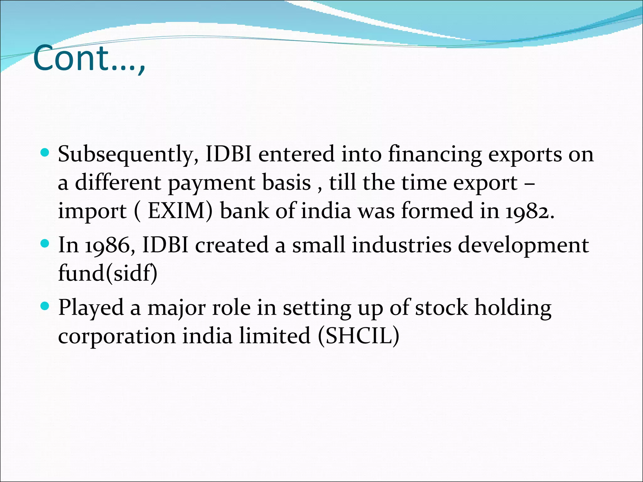 Cont…, Subsequently, IDBI entered into financing exports on a different payment basis , till the time export –import ( EXIM) bank of india was formed in 1982. In 1986, IDBI created a small industries development fund(sidf) Played a major role in setting up of stock holding corporation india limited (SHCIL) 