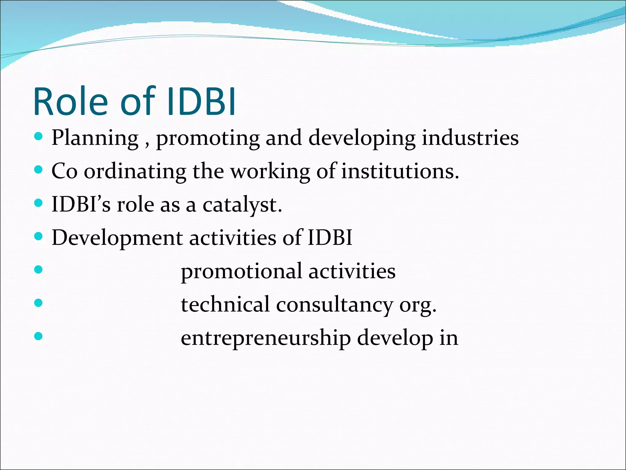 Role of IDBI Planning , promoting and developing industries Co ordinating the working of institutions. IDBI’s role as a catalyst. Development activities of IDBI promotional activities technical consultancy org. entrepreneurship develop in 