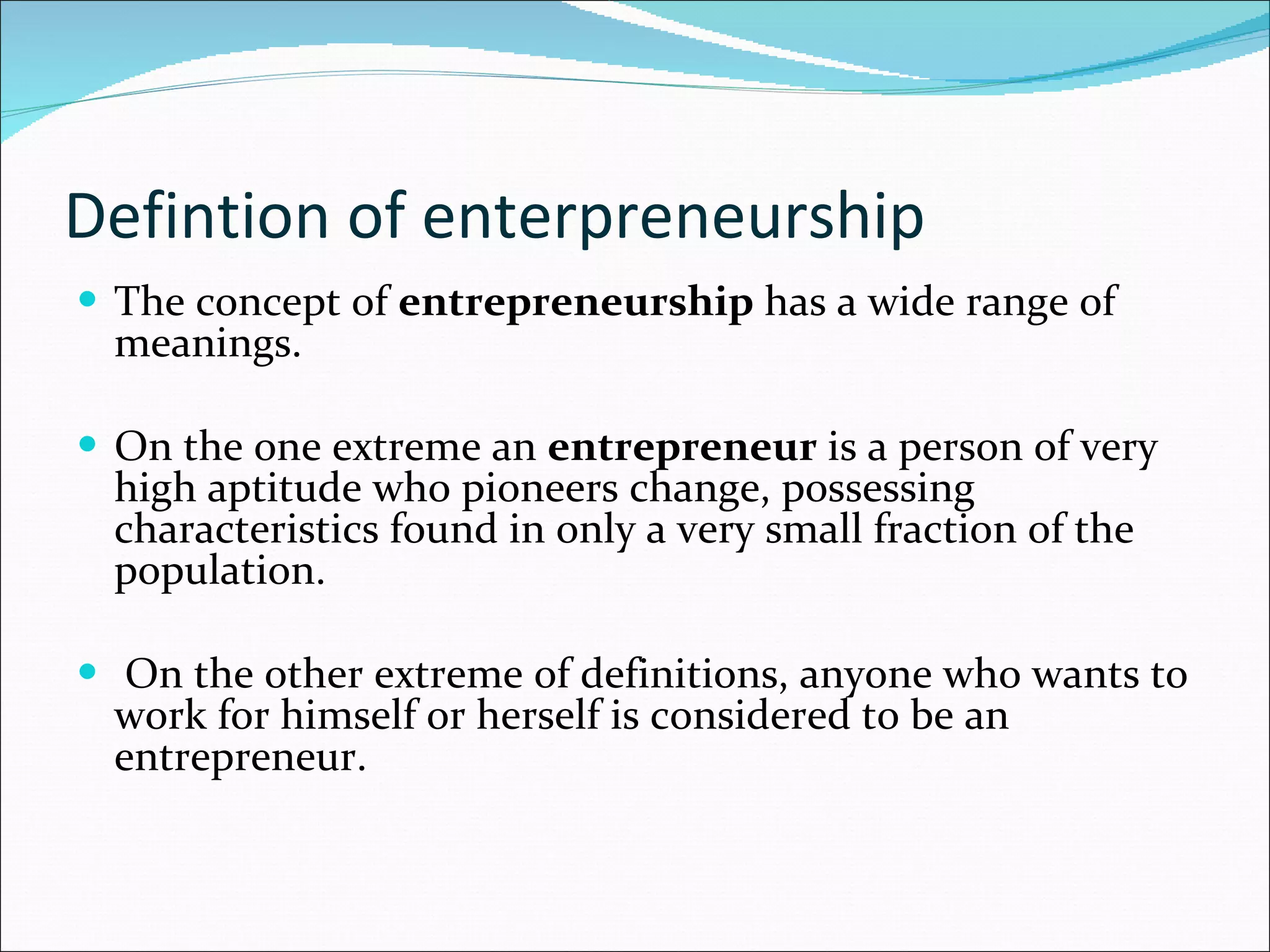 Defintion of enterpreneurship  The concept of  entrepreneurship  has a wide range of meanings.  On the one extreme an  entrepreneur  is a person of very high aptitude who pioneers change, possessing characteristics found in only a very small fraction of the population. On the other extreme of definitions, anyone who wants to work for himself or herself is considered to be an entrepreneur. 