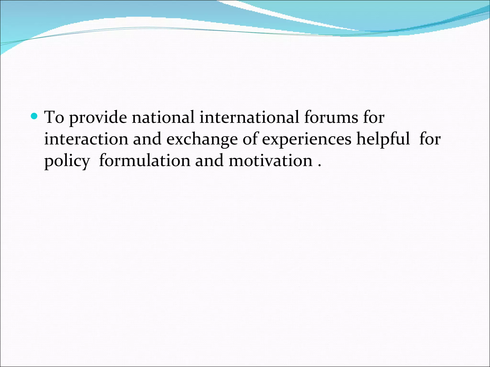 To provide national international forums for interaction and exchange of experiences helpful  for policy  formulation and motivation . 