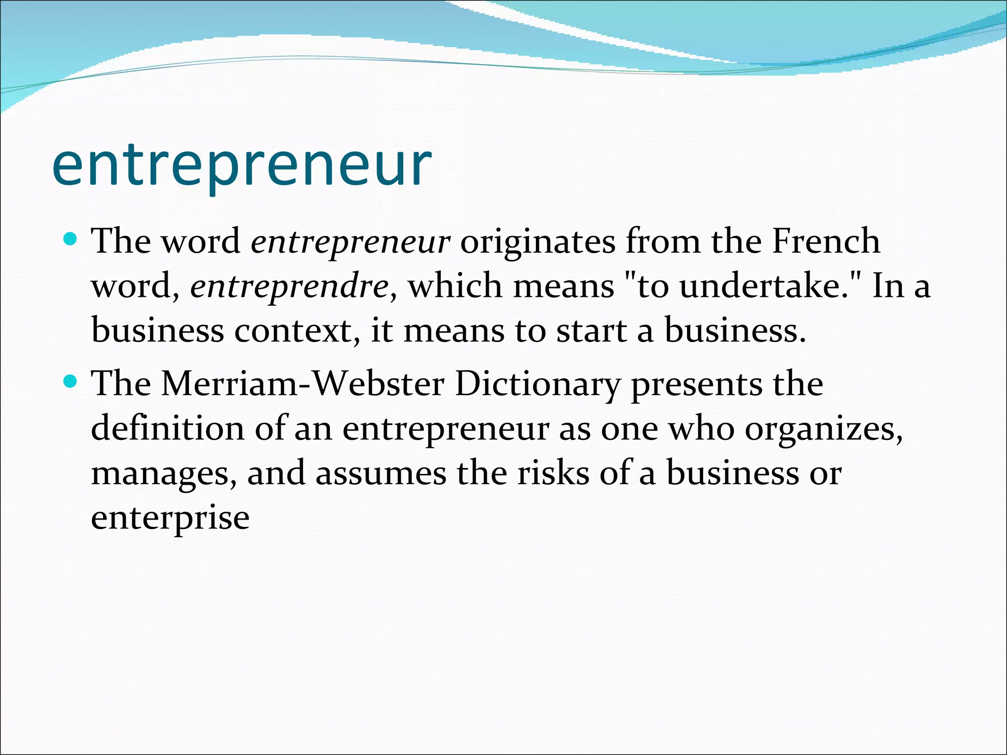 entrepreneur The word  entrepreneur  originates from the French word,  entreprendre , which means "to undertake." In a business context, it means to start a business.  The Merriam-Webster Dictionary presents the definition of an entrepreneur as one who organizes, manages, and assumes the risks of a business or enterprise 