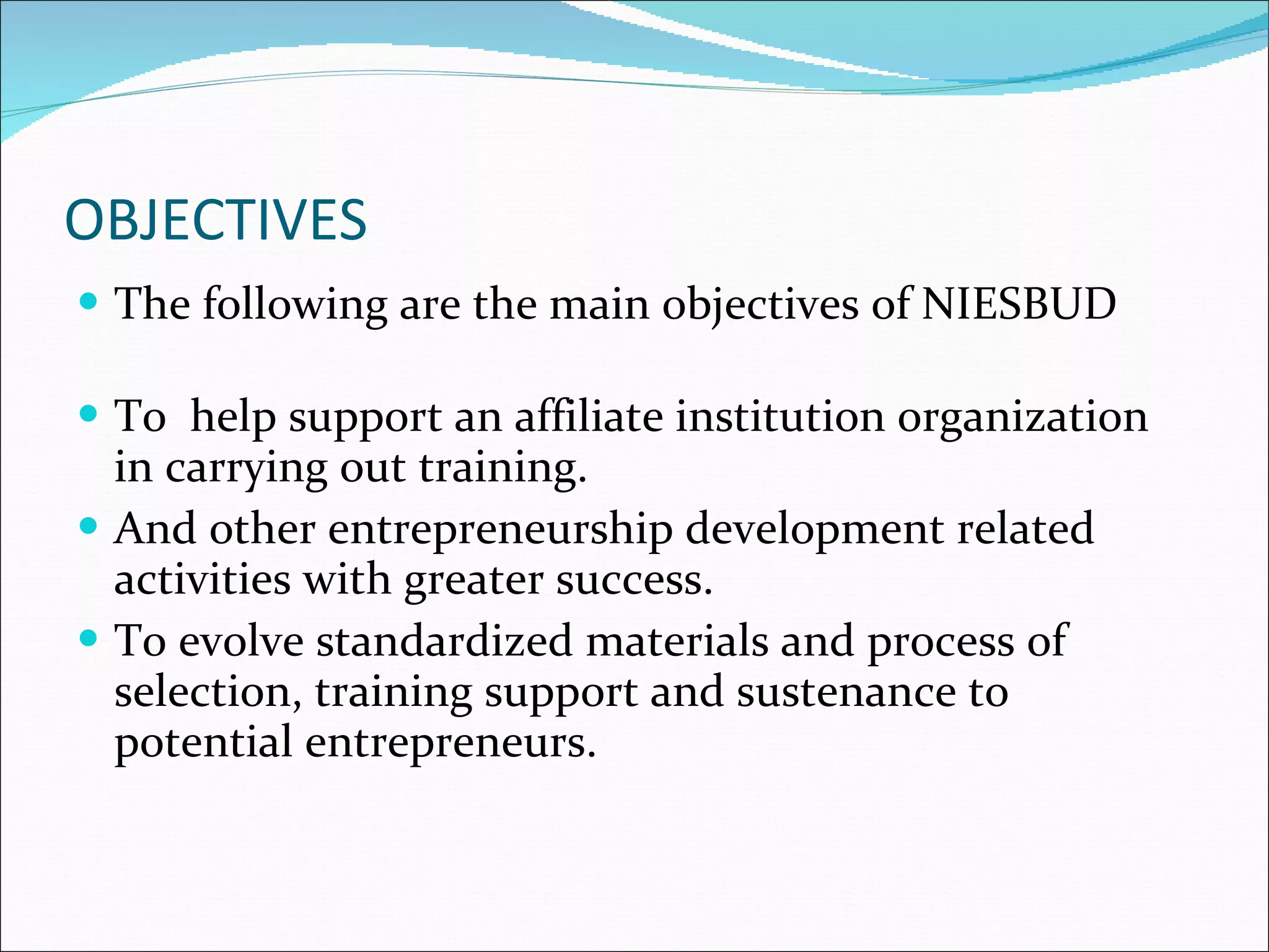 OBJECTIVES The following are the main objectives of NIESBUD To  help support an affiliate institution organization in carrying out training. And other entrepreneurship development related activities with greater success. To evolve standardized materials and process of selection, training support and sustenance to potential entrepreneurs. 
