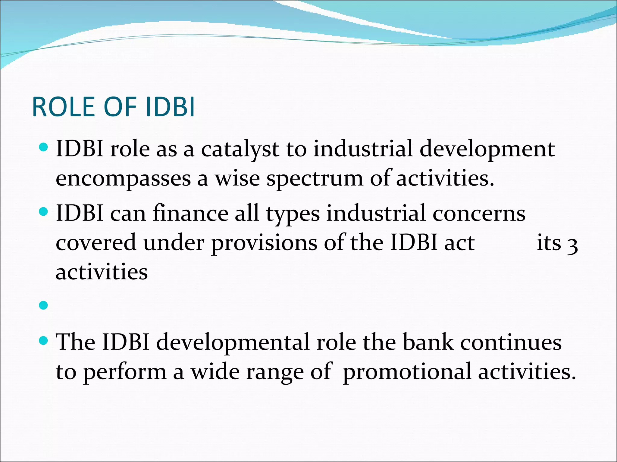 ROLE OF IDBI IDBI role as a catalyst to industrial development encompasses a wise spectrum of activities. IDBI can finance all types industrial concerns covered under provisions of the IDBI act  its 3 activities The IDBI developmental role the bank continues to perform a wide range of  promotional activities.  