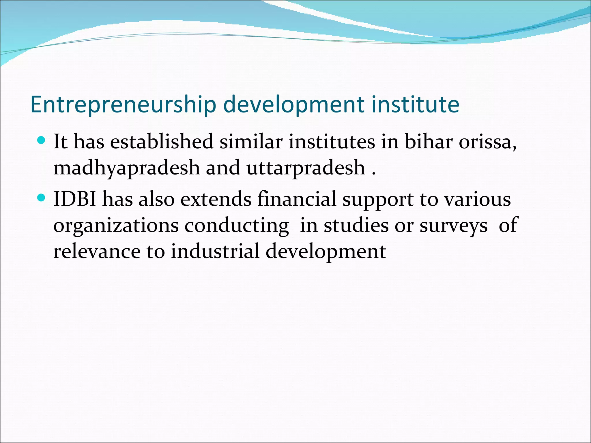 Entrepreneurship development institute It has established similar institutes in bihar orissa, madhyapradesh and uttarpradesh . IDBI has also extends financial support to various organizations conducting  in studies or surveys  of relevance to industrial development 