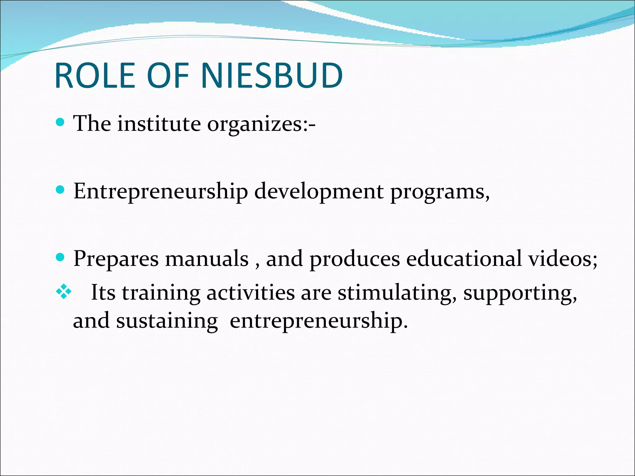 ROLE OF NIESBUD The institute organizes:- Entrepreneurship development programs, Prepares manuals , and produces educational videos; Its training activities are stimulating, supporting, and sustaining  entrepreneurship. 