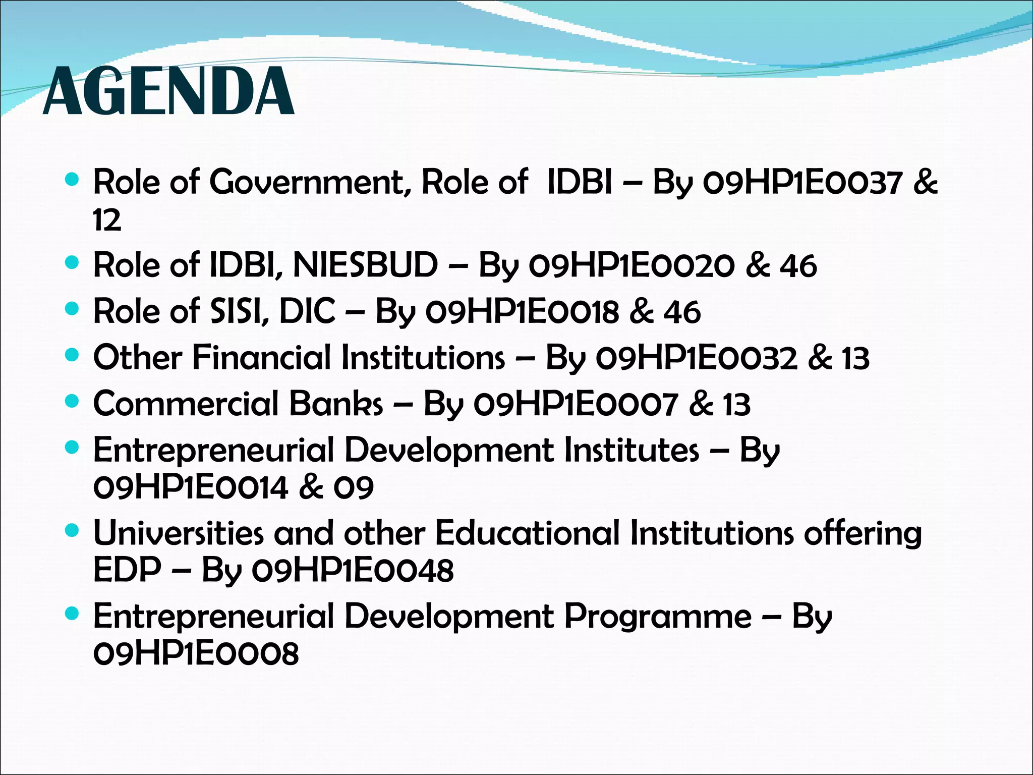 AGENDA Role of Government, Role of  IDBI – By 09HP1E0037 & 12 Role of IDBI, NIESBUD – By 09HP1E0020 & 46 Role of SISI, DIC – By 09HP1E0018 & 46 Other Financial Institutions – By 09HP1E0032 & 13 Commercial Banks – By 09HP1E0007 & 13 Entrepreneurial Development Institutes – By 09HP1E0014 & 09 Universities and other Educational Institutions offering  EDP – By 09HP1E0048 Entrepreneurial Development Programme – By 09HP1E0008 