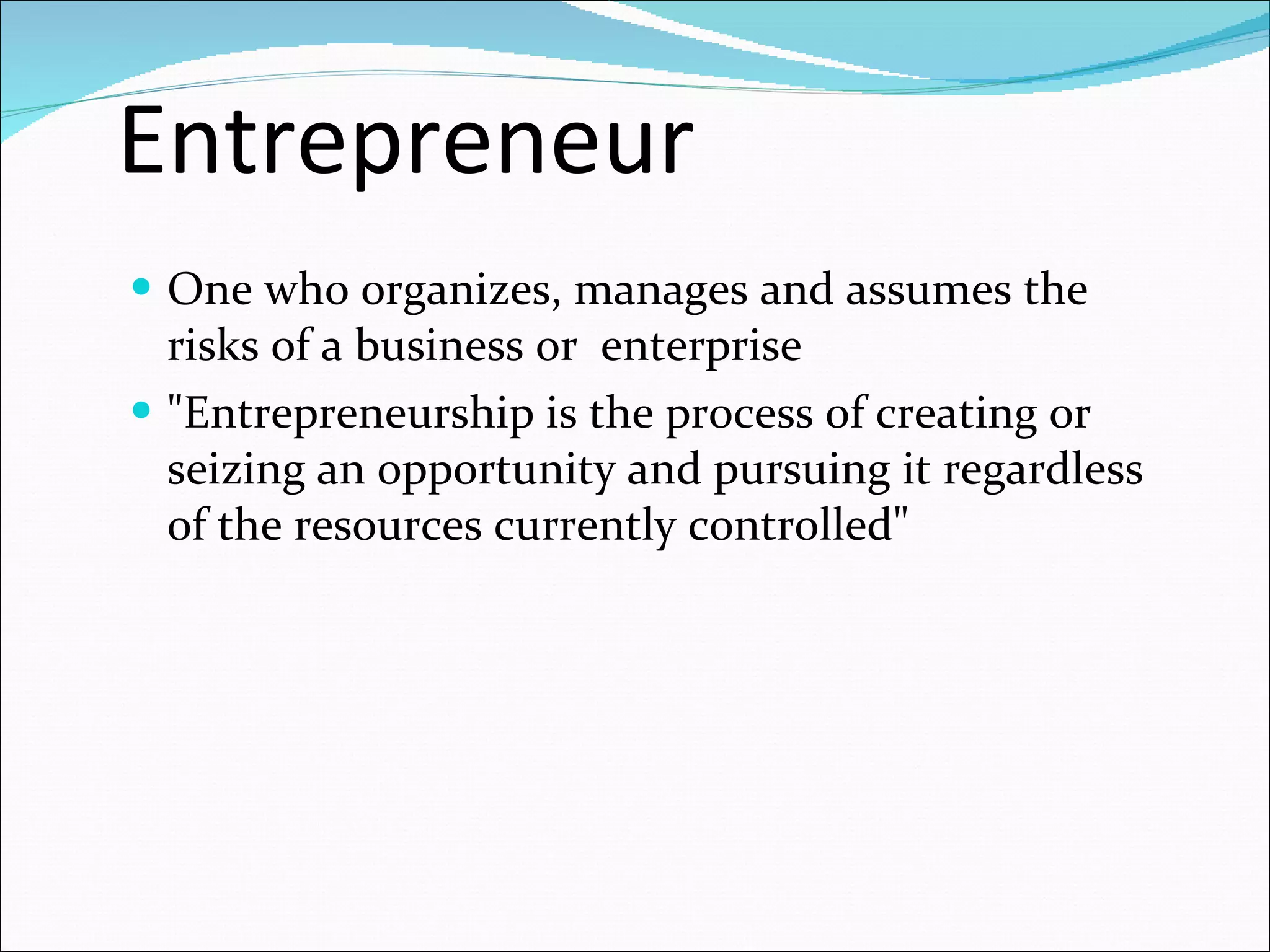 Entrepreneur One who organizes, manages and assumes the risks of a business or  enterprise "Entrepreneurship is the process of creating or seizing an opportunity and pursuing it regardless of the resources currently controlled" 