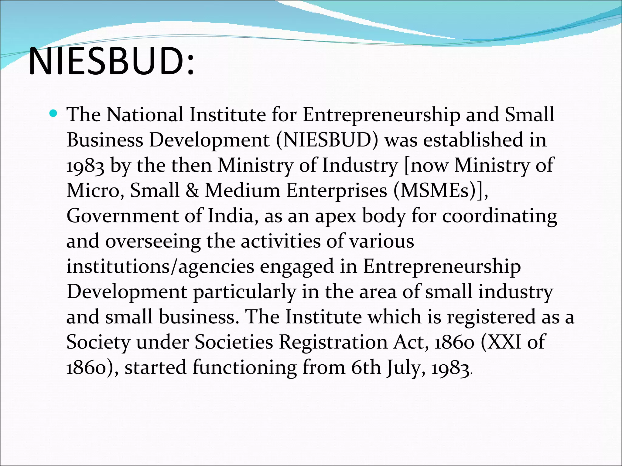 NIESBUD: The National Institute for Entrepreneurship and Small Business Development (NIESBUD) was established in 1983 by the then Ministry of Industry [now Ministry of Micro, Small & Medium Enterprises (MSMEs)], Government of India, as an apex body for coordinating and overseeing the activities of various institutions/agencies engaged in Entrepreneurship Development particularly in the area of small industry and small business. The Institute which is registered as a Society under Societies Registration Act, 1860 (XXI of 1860), started functioning from 6th July, 1983 .  