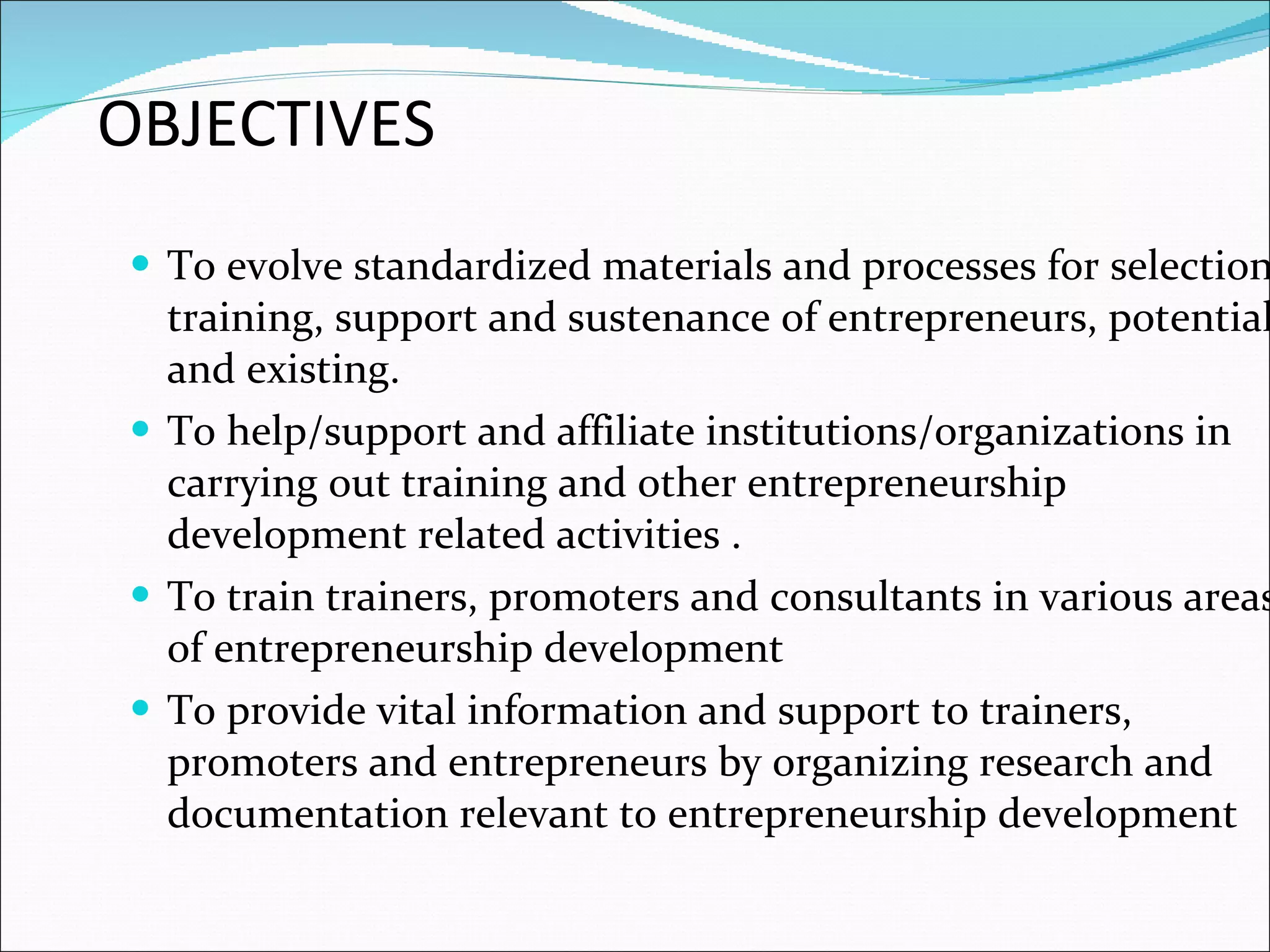 OBJECTIVES To evolve standardized materials and processes for selection, training, support and sustenance of entrepreneurs, potential and existing. To help/support and affiliate institutions/organizations in carrying out training and other entrepreneurship development related activities . To train trainers, promoters and consultants in various areas of entrepreneurship development  To provide vital information and support to trainers, promoters and entrepreneurs by organizing research and documentation relevant to entrepreneurship development 