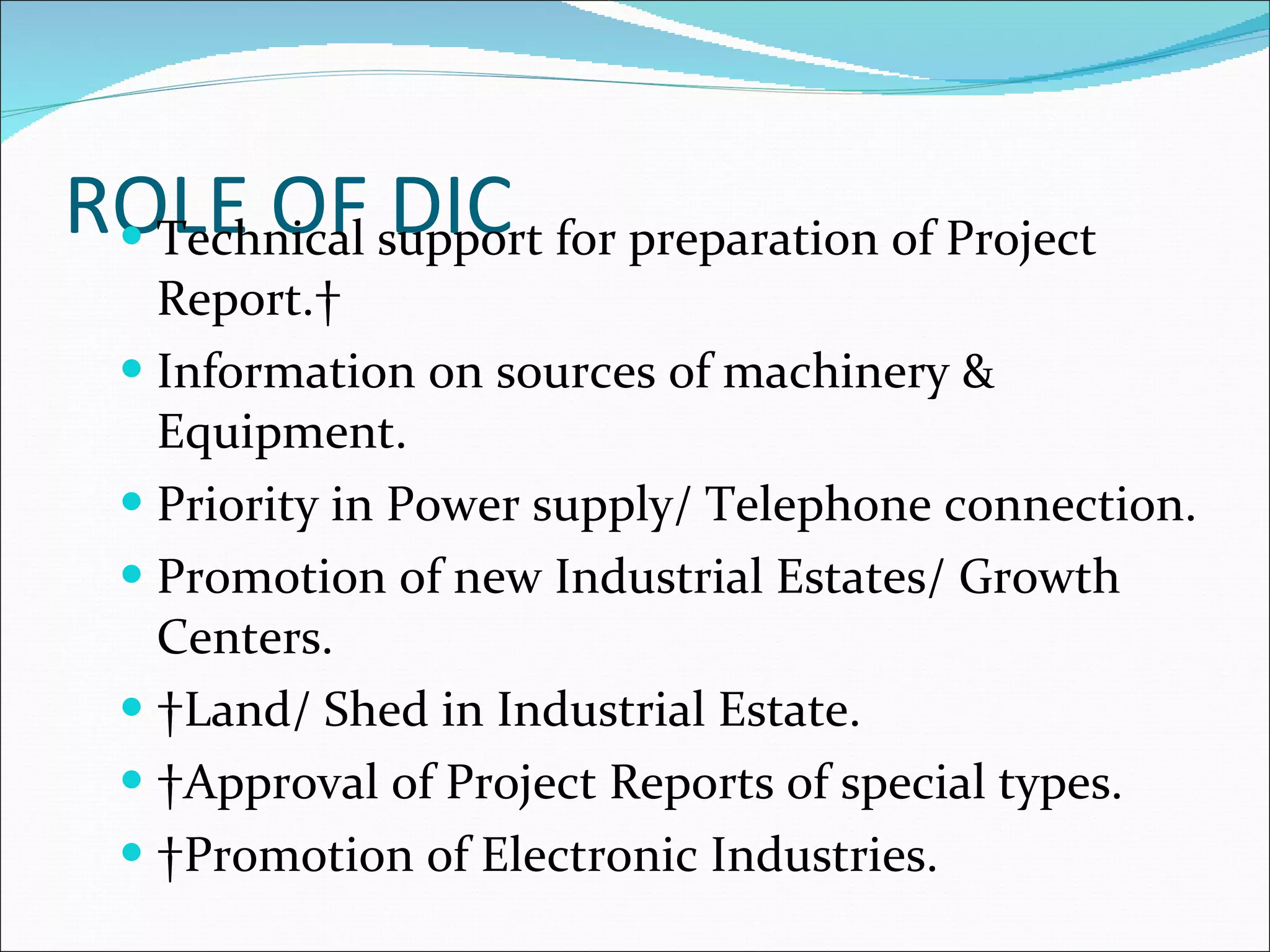 ROLE OF DIC Technical support for preparation of Project Report.  Information on sources of machinery & Equipment.  Priority in Power supply/ Telephone connection.  Promotion of new Industrial Estates/ Growth Centers.    Land/ Shed in Industrial Estate.    Approval of Project Reports of special types.    Promotion of Electronic Industries.  
