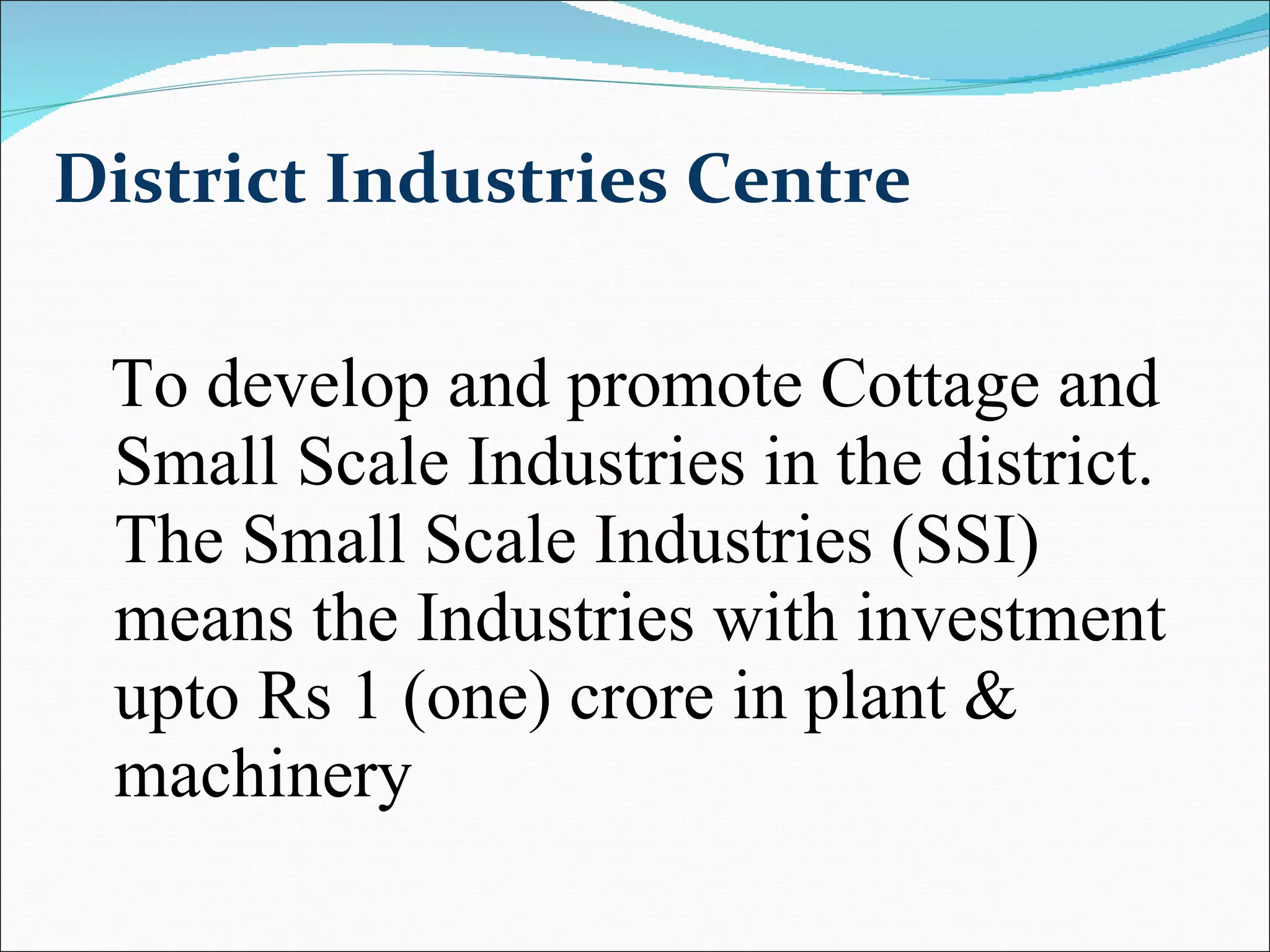 District Industries Centre To develop and promote Cottage and Small Scale Industries in the district. The Small Scale Industries (SSI) means the Industries with investment upto Rs 1 (one) crore in plant & machinery  